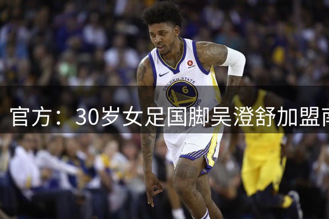 官方：30岁女足国脚吴澄舒加盟南特女足，双方签约至2028年6月